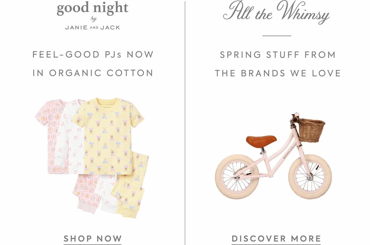 Goodnight by Janie and Jack. Feel-good PJs now in organic cotton. Shop Now. All the Whismy. Spring stuff from the brands we love. Discover More.